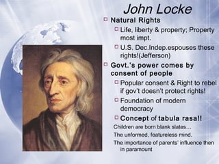 John Locke
 Natural Rights
Life, liberty & property; Property
most impt.
U.S. Dec.Indep.espouses these
rights!(Jefferson)
 Govt.’s power comes by
consent of people
Popular consent & Right to rebel
if gov’t doesn’t protect rights!
Foundation of modern
democracy
Concept of tabula rasa!!
Children are born blank slates…
The unformed, featureless mind.
The importance of parents’ influence then
in paramount
 
