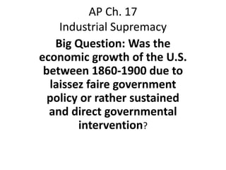 AP Ch. 17
    Industrial Supremacy
   Big Question: Was the
economic growth of the U.S.
 between 1860-1900 due to
  laissez faire government
  policy or rather sustained
  and direct governmental
        intervention?
 