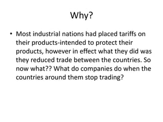 Why?
• Most industrial nations had placed tariffs on
  their products-intended to protect their
  products, however in effect what they did was
  they reduced trade between the countries. So
  now what?? What do companies do when the
  countries around them stop trading?
 