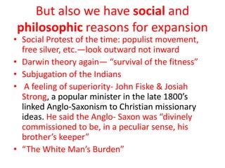 But also we have social and
philosophic reasons for expansion
• Social Protest of the time: populist movement,
  free silver, etc.—look outward not inward
• Darwin theory again— “survival of the fitness”
• Subjugation of the Indians
• A feeling of superiority- John Fiske & Josiah
  Strong, a popular minister in the late 1800’s
  linked Anglo-Saxonism to Christian missionary
  ideas. He said the Anglo- Saxon was “divinely
  commissioned to be, in a peculiar sense, his
  brother’s keeper”
• “The White Man’s Burden”
 