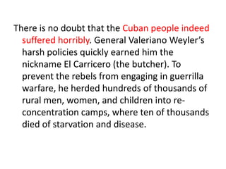 There is no doubt that the Cuban people indeed
  suffered horribly. General Valeriano Weyler’s
  harsh policies quickly earned him the
  nickname El Carricero (the butcher). To
  prevent the rebels from engaging in guerrilla
  warfare, he herded hundreds of thousands of
  rural men, women, and children into re-
  concentration camps, where ten of thousands
  died of starvation and disease.
 