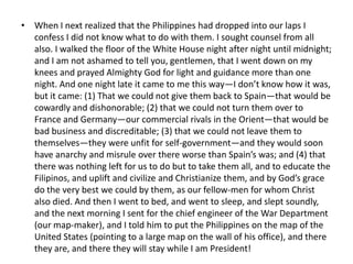 • When I next realized that the Philippines had dropped into our laps I
  confess I did not know what to do with them. I sought counsel from all
  also. I walked the floor of the White House night after night until midnight;
  and I am not ashamed to tell you, gentlemen, that I went down on my
  knees and prayed Almighty God for light and guidance more than one
  night. And one night late it came to me this way—I don’t know how it was,
  but it came: (1) That we could not give them back to Spain—that would be
  cowardly and dishonorable; (2) that we could not turn them over to
  France and Germany—our commercial rivals in the Orient—that would be
  bad business and discreditable; (3) that we could not leave them to
  themselves—they were unfit for self-government—and they would soon
  have anarchy and misrule over there worse than Spain’s was; and (4) that
  there was nothing left for us to do but to take them all, and to educate the
  Filipinos, and uplift and civilize and Christianize them, and by God’s grace
  do the very best we could by them, as our fellow-men for whom Christ
  also died. And then I went to bed, and went to sleep, and slept soundly,
  and the next morning I sent for the chief engineer of the War Department
  (our map-maker), and I told him to put the Philippines on the map of the
  United States (pointing to a large map on the wall of his office), and there
  they are, and there they will stay while I am President!
 