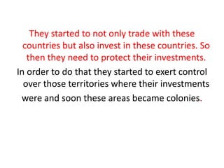 They started to not only trade with these
  countries but also invest in these countries. So
   then they need to protect their investments.
In order to do that they started to exert control
  over those territories where their investments
 were and soon these areas became colonies.
 