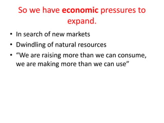 So we have economic pressures to
              expand.
• In search of new markets
• Dwindling of natural resources
• “We are raising more than we can consume,
  we are making more than we can use”
 