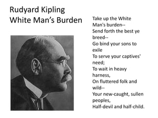 Rudyard Kipling
                     Take up the White
White Man’s Burden   Man's burden--
                     Send forth the best ye
                     breed--
                     Go bind your sons to
                     exile
                     To serve your captives'
                     need;
                     To wait in heavy
                     harness,
                     On fluttered folk and
                     wild--
                     Your new-caught, sullen
                     peoples,
                     Half-devil and half-child.
 