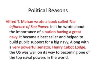Political Reasons
Alfred T. Mahan wrote a book called The
  Influence of Sea Power. In it he wrote about
  the importance of a nation having a great
  navy. It became a best seller and helped to
  build public support for a big navy. Along with
  a very powerful senator, Henry Cabot Lodge,
  the US was well on its way to becoming one of
  the top naval powers in the world.
 