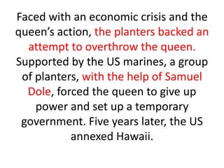 Faced with an economic crisis and the
queen’s action, the planters backed an
  attempt to overthrow the queen.
Supported by the US marines, a group
 of planters, with the help of Samuel
  Dole, forced the queen to give up
    power and set up a temporary
 government. Five years later, the US
           annexed Hawaii.
 
