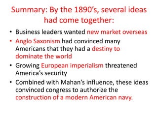Summary: By the 1890’s, several ideas
       had come together:
• Business leaders wanted new market overseas
• Anglo Saxonism had convinced many
  Americans that they had a destiny to
  dominate the world
• Growing European imperialism threatened
  America’s security
• Combined with Mahan’s influence, these ideas
  convinced congress to authorize the
  construction of a modern American navy.
 