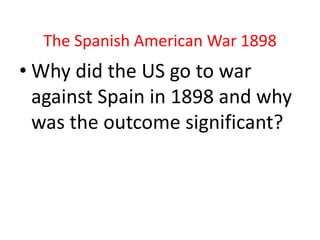 The Spanish American War 1898
• Why did the US go to war
  against Spain in 1898 and why
  was the outcome significant?
 