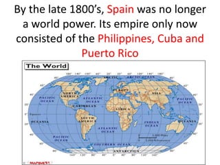 By the late 1800’s, Spain was no longer
 a world power. Its empire only now
consisted of the Philippines, Cuba and
              Puerto Rico
 