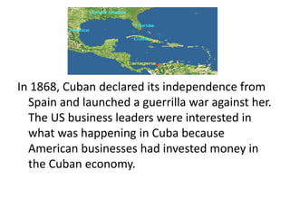 In 1868, Cuban declared its independence from
  Spain and launched a guerrilla war against her.
  The US business leaders were interested in
  what was happening in Cuba because
  American businesses had invested money in
  the Cuban economy.
 