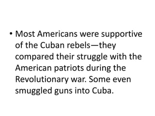• Most Americans were supportive
  of the Cuban rebels—they
  compared their struggle with the
  American patriots during the
  Revolutionary war. Some even
  smuggled guns into Cuba.
 