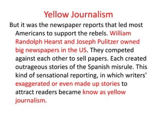 Yellow Journalism
But it was the newspaper reports that led most
  Americans to support the rebels. William
  Randolph Hearst and Joseph Pulitzer owned
  big newspapers in the US. They competed
  against each other to sell papers. Each created
  outrageous stories of the Spanish misrule. This
  kind of sensational reporting, in which writers’
  exaggerated or even made up stories to
  attract readers became know as yellow
  journalism.
 