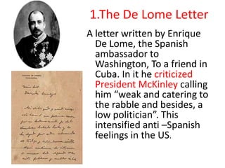 1.The De Lome Letter
A letter written by Enrique
  De Lome, the Spanish
  ambassador to
  Washington, To a friend in
  Cuba. In it he criticized
  President McKinley calling
  him “weak and catering to
  the rabble and besides, a
  low politician”. This
  intensified anti –Spanish
  feelings in the US.
 