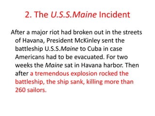 2. The U.S.S.Maine Incident
After a major riot had broken out in the streets
 of Havana, President McKinley sent the
 battleship U.S.S.Maine to Cuba in case
 Americans had to be evacuated. For two
 weeks the Maine sat in Havana harbor. Then
 after a tremendous explosion rocked the
 battleship, the ship sank, killing more than
 260 sailors.
 