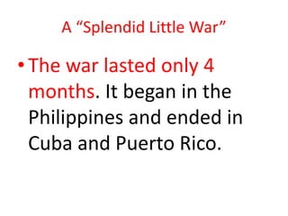 A “Splendid Little War”

• The war lasted only 4
  months. It began in the
  Philippines and ended in
  Cuba and Puerto Rico.
 