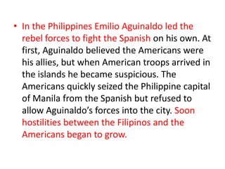 • In the Philippines Emilio Aguinaldo led the
  rebel forces to fight the Spanish on his own. At
  first, Aguinaldo believed the Americans were
  his allies, but when American troops arrived in
  the islands he became suspicious. The
  Americans quickly seized the Philippine capital
  of Manila from the Spanish but refused to
  allow Aguinaldo’s forces into the city. Soon
  hostilities between the Filipinos and the
  Americans began to grow.
 