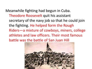 Meanwhile fighting had begun in Cuba.
 Theodore Roosevelt quit his assistant
 secretary of the navy job so that he could join
 the fighting. He helped form the Rough
 Riders—a mixture of cowboys, miners, college
 athletes and law officers. Their most famous
 battle was the battle of San Juan Hill
 
