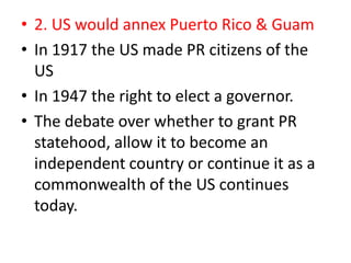 • 2. US would annex Puerto Rico & Guam
• In 1917 the US made PR citizens of the
  US
• In 1947 the right to elect a governor.
• The debate over whether to grant PR
  statehood, allow it to become an
  independent country or continue it as a
  commonwealth of the US continues
  today.
 