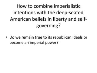 How to combine imperialistic
   intentions with the deep-seated
  American beliefs in liberty and self-
              governing?

• Do we remain true to its republican ideals or
  become an imperial power?
 