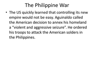 The Philippine War
• The US quickly learned that controlling its new
  empire would not be easy. Aguinaldo called
  the American decision to annex his homeland
  a “violent and aggressive seizure”. He ordered
  his troops to attack the American solders in
  the Philippines.
 