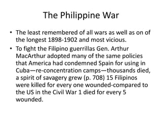 The Philippine War
• The least remembered of all wars as well as on of
  the longest 1898-1902 and most vicious.
• To fight the Filipino guerrillas Gen. Arthur
  MacArthur adopted many of the same policies
  that America had condemned Spain for using in
  Cuba—re-concentration camps—thousands died,
  a spirit of savagery grew (p. 708) 15 Filipinos
  were killed for every one wounded-compared to
  the US in the Civil War 1 died for every 5
  wounded.
 