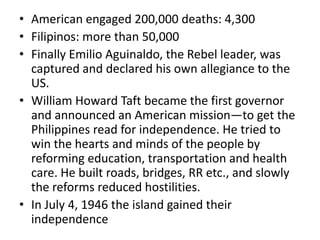 • American engaged 200,000 deaths: 4,300
• Filipinos: more than 50,000
• Finally Emilio Aguinaldo, the Rebel leader, was
  captured and declared his own allegiance to the
  US.
• William Howard Taft became the first governor
  and announced an American mission—to get the
  Philippines read for independence. He tried to
  win the hearts and minds of the people by
  reforming education, transportation and health
  care. He built roads, bridges, RR etc., and slowly
  the reforms reduced hostilities.
• In July 4, 1946 the island gained their
  independence
 