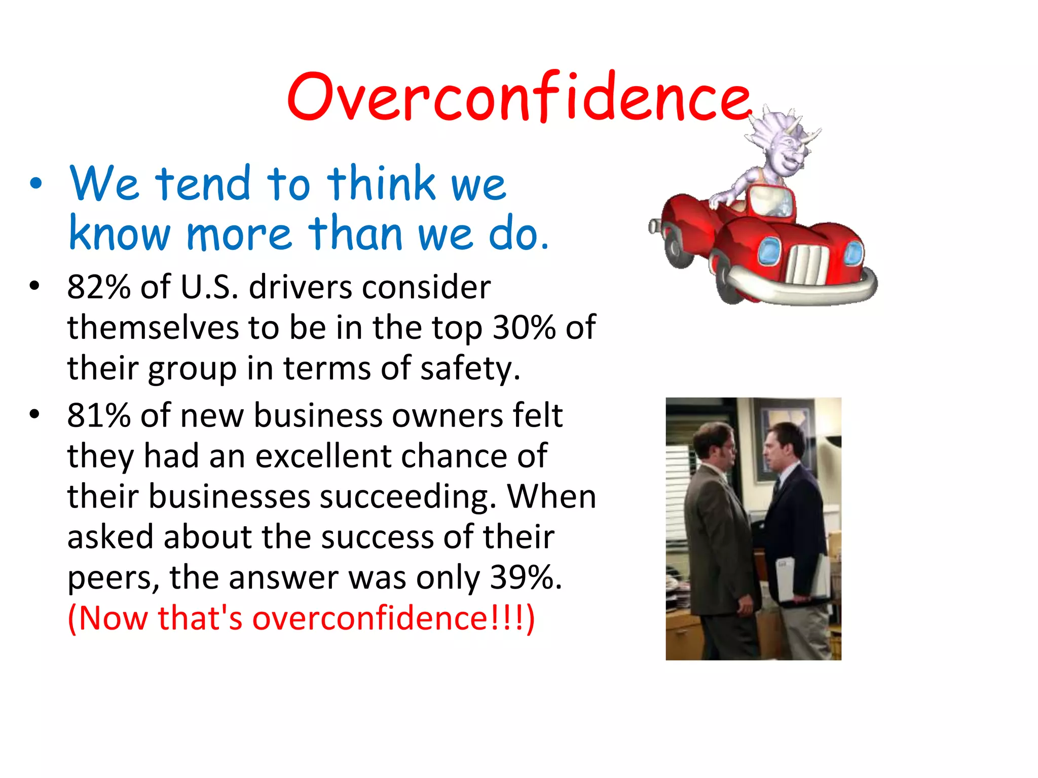 Overconfidence
• We tend to think we
know more than we do.
• 82% of U.S. drivers consider
themselves to be in the top 30% of
their group in terms of safety.
• 81% of new business owners felt
they had an excellent chance of
their businesses succeeding. When
asked about the success of their
peers, the answer was only 39%.
(Now that's overconfidence!!!)
 