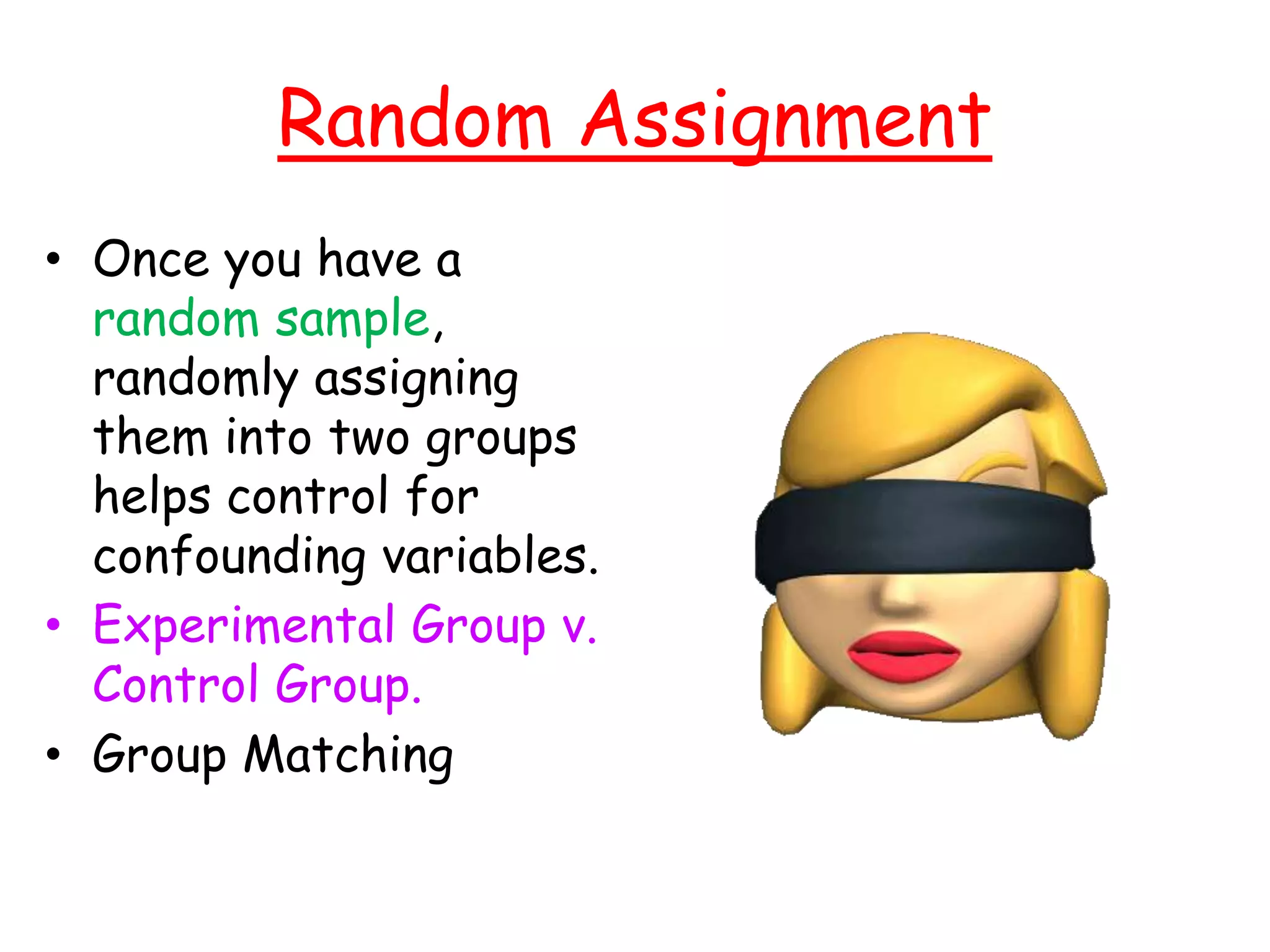 Random Assignment
• Once you have a
random sample,
randomly assigning
them into two groups
helps control for
confounding variables.
• Experimental Group v.
Control Group.
• Group Matching
 