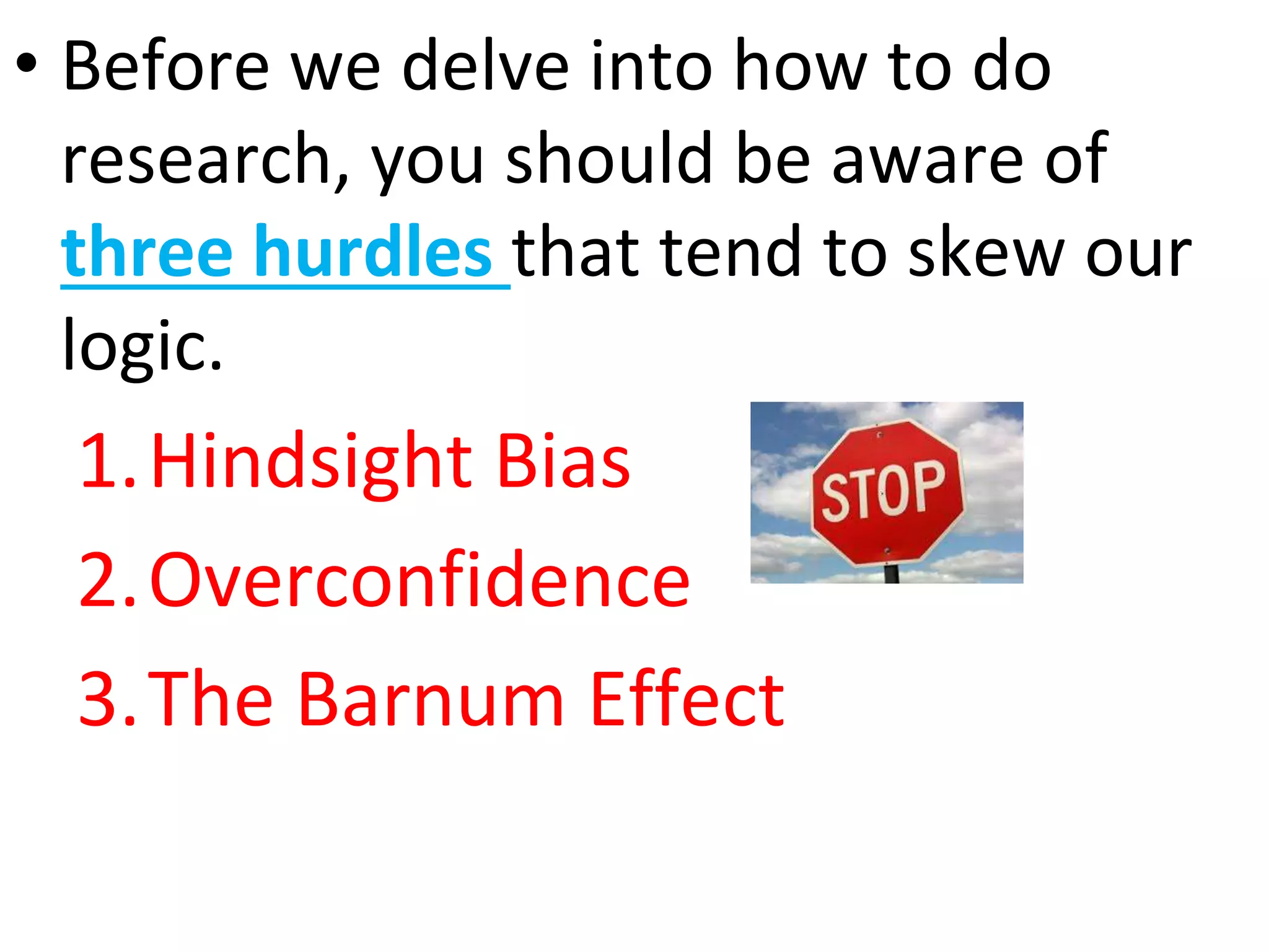 • Before we delve into how to do
research, you should be aware of
three hurdles that tend to skew our
logic.
1.Hindsight Bias
2.Overconfidence
3.The Barnum Effect
 