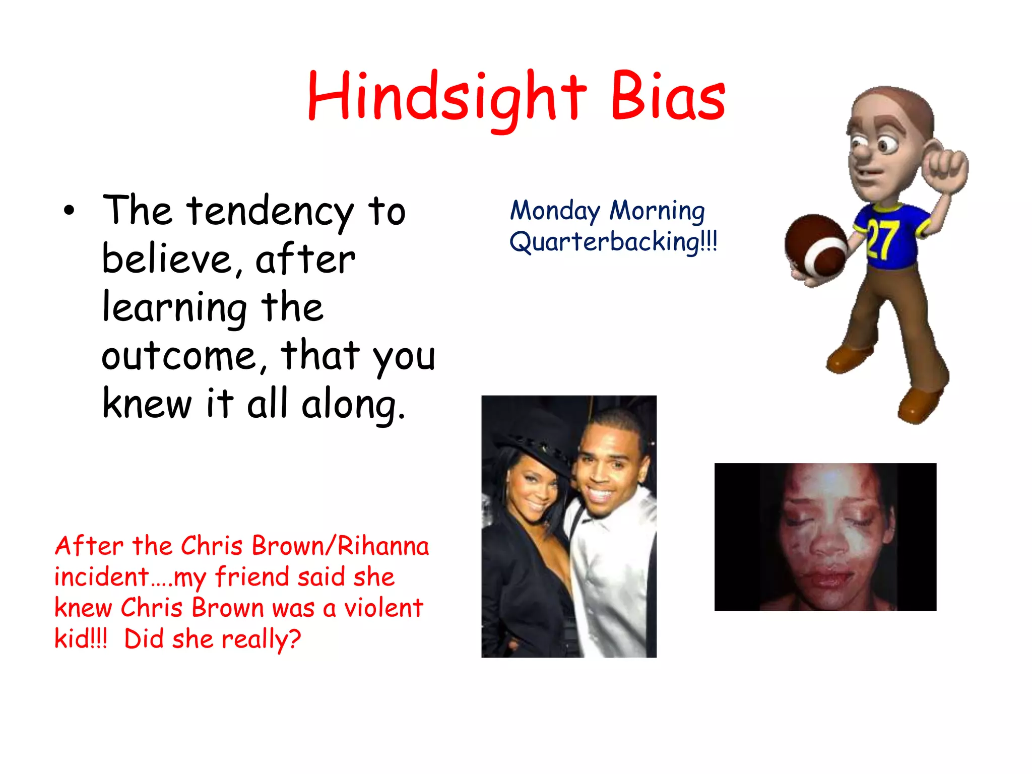 Hindsight Bias
• The tendency to
believe, after
learning the
outcome, that you
knew it all along.
Monday Morning
Quarterbacking!!!
After the Chris Brown/Rihanna
incident….my friend said she
knew Chris Brown was a violent
kid!!! Did she really?
 