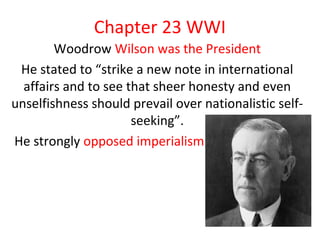 Chapter 23 WWI
        Woodrow Wilson was the President
 He stated to “strike a new note in international
  affairs and to see that sheer honesty and even
unselfishness should prevail over nationalistic self-
                      seeking”.
He strongly opposed imperialism
 