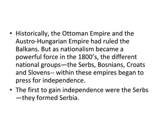 • Historically, the Ottoman Empire and the
  Austro-Hungarian Empire had ruled the
  Balkans. But as nationalism became a
  powerful force in the 1800’s, the different
  national groups—the Serbs, Bosnians, Croats
  and Slovens-- within these empires began to
  press for independence.
• The first to gain independence were the Serbs
  —they formed Serbia.
 