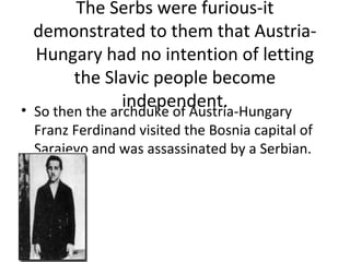 The Serbs were furious-it
  demonstrated to them that Austria-
  Hungary had no intention of letting
        the Slavic people become
                independent.
• So then the archduke of Austria-Hungary
 Franz Ferdinand visited the Bosnia capital of
 Sarajevo and was assassinated by a Serbian.
 