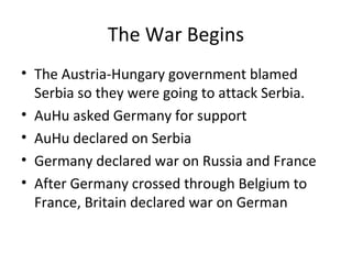 The War Begins
• The Austria-Hungary government blamed
  Serbia so they were going to attack Serbia.
• AuHu asked Germany for support
• AuHu declared on Serbia
• Germany declared war on Russia and France
• After Germany crossed through Belgium to
  France, Britain declared war on German
 