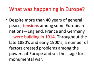 What was happening in Europe?
• Despite more than 40 years of general
  peace, tensions among some European
  nations—England, France and Germany
  —were building in 1914. Throughout the
  late 1880’s and early 1900’s, a number of
  factors created problems among the
  powers of Europe and set the stage for a
  monumental war.
 