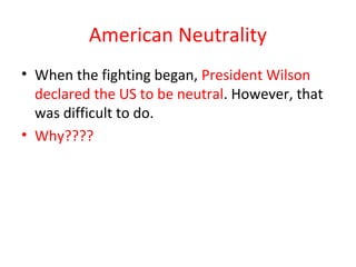 American Neutrality
• When the fighting began, President Wilson
  declared the US to be neutral. However, that
  was difficult to do.
• Why????
 