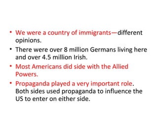 • We were a country of immigrants—different
  opinions.
• There were over 8 million Germans living here
  and over 4.5 million Irish.
• Most Americans did side with the Allied
  Powers.
• Propaganda played a very important role.
  Both sides used propaganda to influence the
  US to enter on either side.
 