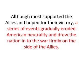 Although most supported the
Allies and hoped for their victory, a
 series of events gradually eroded
American neutrality and drew the
 nation in to the war firmly on the
          side of the Allies.
 