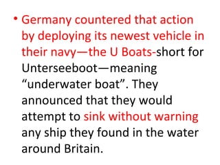 • Germany countered that action
  by deploying its newest vehicle in
  their navy—the U Boats-short for
  Unterseeboot—meaning
  “underwater boat”. They
  announced that they would
  attempt to sink without warning
  any ship they found in the water
  around Britain.
 