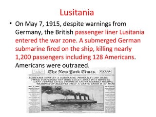 Lusitania
• On May 7, 1915, despite warnings from
  Germany, the British passenger liner Lusitania
  entered the war zone. A submerged German
  submarine fired on the ship, killing nearly
  1,200 passengers including 128 Americans.
  Americans were outraged.
 