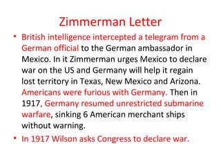 Zimmerman Letter
• British intelligence intercepted a telegram from a
  German official to the German ambassador in
  Mexico. In it Zimmerman urges Mexico to declare
  war on the US and Germany will help it regain
  lost territory in Texas, New Mexico and Arizona.
  Americans were furious with Germany. Then in
  1917, Germany resumed unrestricted submarine
  warfare, sinking 6 American merchant ships
  without warning.
• In 1917 Wilson asks Congress to declare war.
 