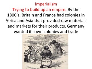 Imperialism
    Trying to build up an empire. By the
 1800’s, Britain and France had colonies in
Africa and Asia that provided raw materials
 and markets for their products. Germany
     wanted its own colonies and trade
 