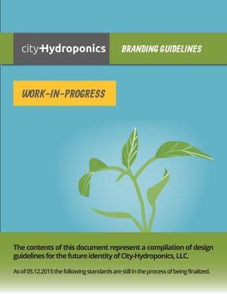 BRANDING GUIDELINES

WORK-IN-PROGRESS

The contents of this document represent a compilation of design
guidelines for the future identity of City-Hydroponics, LLC.
As of 05.12.2013 the following standards are still in the process of being finalized.

 