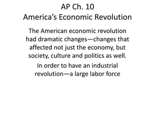 AP Ch. 10
America’s Economic Revolution
The American economic revolution
had dramatic changes—changes that
affected not just the economy, but
society, culture and politics as well.
In order to have an industrial
revolution—a large labor force

 