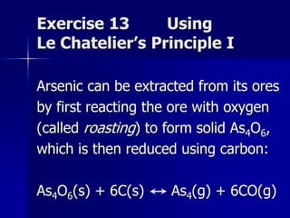 Exercise 13 Using
Le Chatelier’s Principle I
Arsenic can be extracted from its ores
by first reacting the ore with oxygen
(called roasting) to form solid As4O6,
which is then reduced using carbon:
As4O6(s) + 6C(s) As4(g) + 6CO(g)
 