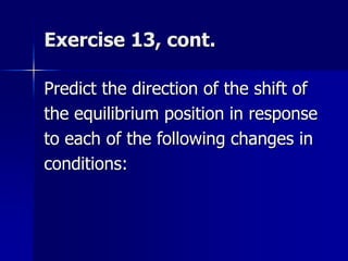 Exercise 13, cont.
Predict the direction of the shift of
the equilibrium position in response
to each of the following changes in
conditions:
 