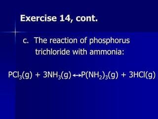 Exercise 14, cont.
c. The reaction of phosphorus
trichloride with ammonia:
PCl3(g) + 3NH3(g) P(NH2)3(g) + 3HCl(g)
 