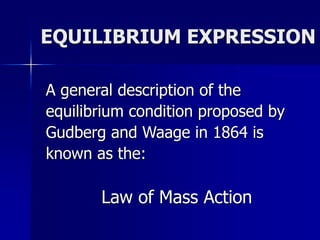EQUILIBRIUM EXPRESSION
A general description of the
equilibrium condition proposed by
Gudberg and Waage in 1864 is
known as the:
Law of Mass Action
 