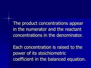 The product concentrations appear
in the numerator and the reactant
concentrations in the denominator.
Each concentration is raised to the
power of its stoichiometric
coefficient in the balanced equation.
 